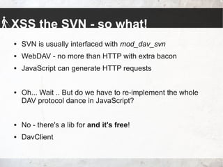 XSS the SVN - so what!
 SVN is usually interfaced with mod_dav_svn
 WebDAV - no more than HTTP with extra bacon
 JavaScript can generate HTTP requests
 Oh... Wait .. But do we have to re-implement the whole
DAV protocol dance in JavaScript?
 No - there's a lib for and it's free!
 DavClient
 