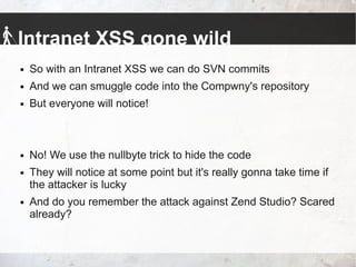Intranet XSS gone wild
 So with an Intranet XSS we can do SVN commits
 And we can smuggle code into the Compwny's repository
 But everyone will notice!
 No! We use the nullbyte trick to hide the code
 They will notice at some point but it's really gonna take time if
the attacker is lucky
 And do you remember the attack against Zend Studio? Scared
already?
 