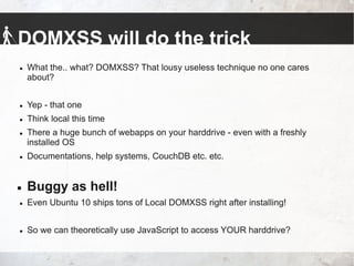 DOMXSS will do the trick
 What the.. what? DOMXSS? That lousy useless technique no one cares
about?
 Yep - that one
 Think local this time
 There a huge bunch of webapps on your harddrive - even with a freshly
installed OS
 Documentations, help systems, CouchDB etc. etc.
 Buggy as hell!
 Even Ubuntu 10 ships tons of Local DOMXSS right after installing!
 So we can theoretically use JavaScript to access YOUR harddrive?
 