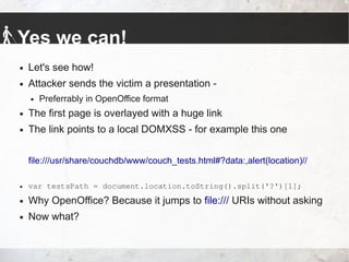 Yes we can!
 Let's see how!
 Attacker sends the victim a presentation -
 Preferrably in OpenOffice format
 The first page is overlayed with a huge link
 The link points to a local DOMXSS - for example this one
file:///usr/share/couchdb/www/couch_tests.html#?data:,alert(location)//
 var testsPath = document.location.toString().split('?')[1];
 Why OpenOffice? Because it jumps to file:/// URIs without asking
 Now what?
 