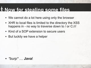 Now for stealing some files
 We cannot do a lot here using only the browser
 XHR to local files is limited to the directory the XSS
happens in - no way to traverse down to / or C:///
 Kind of a SOP extension to secure users
 But luckily we have a helper
 *burp* … Java!
 