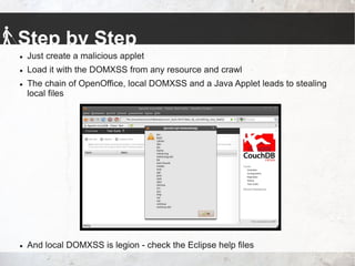 Step by Step
 Just create a malicious applet
 Load it with the DOMXSS from any resource and crawl
 The chain of OpenOffice, local DOMXSS and a Java Applet leads to stealing
local files
 And local DOMXSS is legion - check the Eclipse help files
 