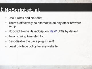 NoScript et. al.
 Use Firefox and NoScript
 There's effectively no alternative on any other browser
setup
 NoScript blocks JavaScript on file:/// URIs by default
 Java is being kenneled too
 Best disable the Java plugin itself!
 Least privilege policy for any website
 