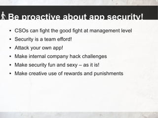 Be proactive about app security!
 CSOs can fight the good fight at management level
 Security is a team efford!
 Attack your own app!
 Make internal company hack challenges
 Make security fun and sexy – as it is!
 Make creative use of rewards and punishments
 