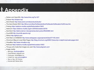Appendix
 Debian and OpenSSL http://www.links.org/?p=327
 Eclipse http://eclipse.org/
 Zend Studio http://www.zend.com/de/products/studio/
 The Zend Studio RCE http://80vul.com/Zend%20studio/Zend%20studio%20location%20Cross.htm
 Firebug https://addons.mozilla.org/de/firefox/addon/1843/
 Selenium https://addons.mozilla.org/en-US/firefox/addon/2079/
 DavClient http://debris.demon.nl/projects/davclient.js/doc/README.html
 CouchDB http://couchdb.apache.org/
 Github http://github.com/
 Amit Klein on DOMXSS http://www.webappsec.org/projects/articles/071105.shtml
 Chromium Blog on Local Web Pages http://blog.chromium.org/2008/12/security-in-depth-local-web-pages.html
 VirtualBox http://www.virtualbox.org/
 NoScript https://addons.mozilla.org/de/firefox/addon/1843/
 The guy who hosts that images we used http://www.plognark.com/
 Image credits
 Blind guy: SkyShaper@flickr
 Code Monkey: plognark.com
 Crying guy: nazreth@sxc.hu
 A silent cry: near proximity@flickr
 Spy vs. Spy.; DC Comics
 Exorcist still: Warner Bros.
 
