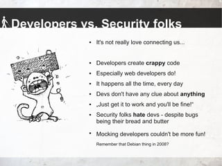 Developers vs. Security folks
 It's not really love connecting us...
 Developers create crappy code
 Especially web developers do!
 It happens all the time, every day
 Devs don't have any clue about anything
 „Just get it to work and you'll be fine!“
 Security folks hate devs - despite bugs
being their bread and butter

Mocking developers couldn't be more fun!
Remember that Debian thing in 2008?
 