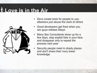 Love is in the Air
 Devs create tools for people to use,
attackers just abuse the work of others
 Good developers get fired when you
sec guys release 0days
 Many Sec Consultants show up for a
few days, slap exploit lists in your face
and disappear only to repeat the
process next year
 Security people meet in shady places
and don't share their ivory tower
knowledge
 