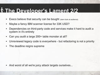 The Developer's Lament 2/2
 Execs believe that security can be bought (stern look at audience)
 Maybe a fancy IBM scanner license for 33K USD?
 Dependencies on third-party code and services make it hard to audit a
system in it's entirety
 Can you audit a large 200+ table monster at all?
 Unreviewed legacy code is everywhere - but refactoring is not a priority
 The deadline reigns supreme
 And worst of all we're juicy attack targets ourselves...
 