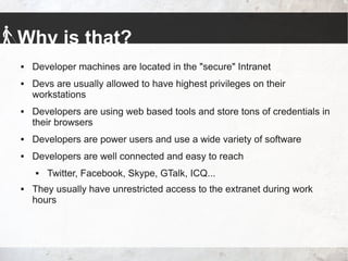 Why is that?
 Developer machines are located in the "secure" Intranet
 Devs are usually allowed to have highest privileges on their
workstations
 Developers are using web based tools and store tons of credentials in
their browsers
 Developers are power users and use a wide variety of software
 Developers are well connected and easy to reach
 Twitter, Facebook, Skype, GTalk, ICQ...
 They usually have unrestricted access to the extranet during work
hours
 