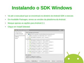 Instalando o SDK Windows
●   Vá até o executável que se encontrará no diretório do Android SDK e execute.
●   Em Available Packages, temos as versões da plataforma do Android.
●   Marque apenas as opções para Android 2.1
●   Clique em Install Selected.
 