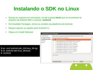 Instalando o SDK no Linux
     ●   Extraia os arquivos em uma pasta, vá até a pasta /tools que se encontrará no
         diretório do Android SDK e execute ./android
     ●   Em Available Packages, temos as versões da plataforma do Android.
     ●   Marque apenas as opções para Android 2.1
     ●   Clique em Install Selected.




$ tar -zxvf android-sdk_r04-linux_86.tgz
$ cd android-sdk-linux_86/tools
$ ./android
 