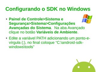 Configurando o SDK no Windows
●   Painel de Controle>Sistema e
    Segurança>Sistema>Configurações
    Avançadas do Sistema. Na aba Avançado
    clique no botão Variáveis de Ambiente.
●   Edite a variável PATH adicionando um ponto-e-
    vírgula (;), no final coloque “C:android-sdk-
    windowstools”
 