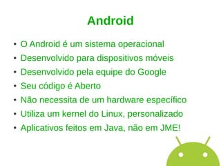 Android
●   O Android é um sistema operacional
●   Desenvolvido para dispositivos móveis
●   Desenvolvido pela equipe do Google
●   Seu código é Aberto
●   Não necessita de um hardware específico
●   Utiliza um kernel do Linux, personalizado
●   Aplicativos feitos em Java, não em JME!
 