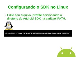 Configurando o SDK no Linux
●   Edite seu arquivo .profile adicionando o
    diretório do Android SDK na variável PATH.



mayron@linux:~$ export PATH=$PATH:$HOME/android-sdk-linux /tools:$JAVA_HOME/bin
 