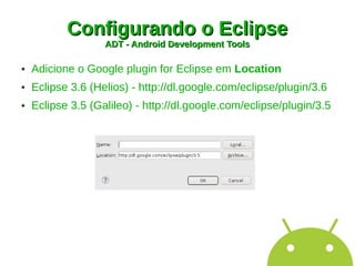 Configurando o Eclipse
                   ADT - Android Development Tools

●   Adicione o Google plugin for Eclipse em Location
●   Eclipse 3.6 (Helios) - http://dl.google.com/eclipse/plugin/3.6
●   Eclipse 3.5 (Galileo) - http://dl.google.com/eclipse/plugin/3.5
 