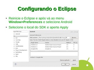 Configurando o Eclipse
●   Reinicie o Eclipse e após vá ao menu
    Window>Preferences e selecione Android
●   Selecione o local do SDK e aperte Apply
 
