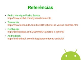 Referências
●   Pedro Henrique Fialho Santos
    http://www.scribd.com/byuzo/documents
●   Tecmundo
    http://www.tecmundo.com.br/4319-iphone-os-versus-android.htm
●   Geekguiqu
    http://geekguique.com/2010/08/04/android-x-iphone/
●   Androidtech
    http://androidtech.com.br/tag/apresentacao-android/
 