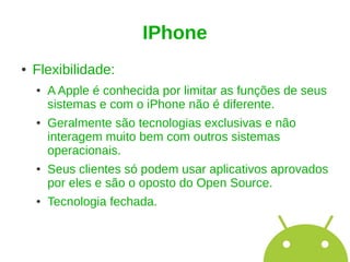 IPhone
●   Flexibilidade:
    ●   A Apple é conhecida por limitar as funções de seus
        sistemas e com o iPhone não é diferente.
    ●   Geralmente são tecnologias exclusivas e não
        interagem muito bem com outros sistemas
        operacionais.
    ●   Seus clientes só podem usar aplicativos aprovados
        por eles e são o oposto do Open Source.
    ●   Tecnologia fechada.
 