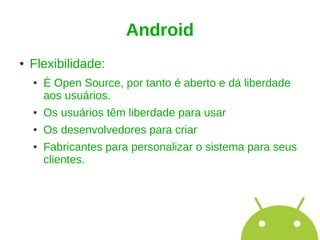 Android
●   Flexibilidade:
    ●   É Open Source, por tanto é aberto e dá liberdade
        aos usuários.
    ●   Os usuários têm liberdade para usar
    ●   Os desenvolvedores para criar
    ●   Fabricantes para personalizar o sistema para seus
        clientes.
 