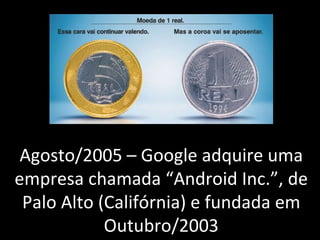 Agosto/2005 – Google adquire uma empresa chamada “Android Inc.”, de Palo Alto (Califórnia) e fundada em Outubro/2003 