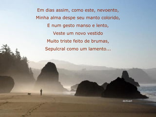 Em dias assim, como este, nevoento, Minha alma despe seu manto colorido, E num gesto manso e lento, Veste um novo vestido Muito triste feito de brumas, Sepulcral como um lamento... 