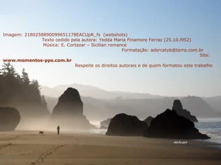 Imagem: 2180258890099651178EACUpR_fs  (webshots)  Texto cedido pela autora: Yedda Maria Finamore Ferraz (25.10.l952)  Música: E. Cortazar – Sicilian romance  Formatação: adsrcatyb@terra.com.br  Site:  www.momentos-pps.com.br   Respeite os direitos autorais e de quem formatou este trabalho 