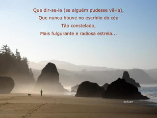 Que dir-se-ia (se alguém pudesse vê-la), Que nunca houve no escrínio do céu Tão constelado, Mais fulgurante e radiosa estrela... 