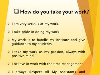  How do you take your work? 
 I am very serious at my work. 
 I take pride in doing my work. 
 My work is to handle My institute and give 
guidance to my students. 
 I take my work as my passion, always with 
positive mind. 
 I believe in work with the time management. 
 I always Respect All My Assistants and 
collide. 
 