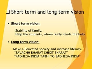  Short term and long term vision 
 Short term vision: 
Stability of family. 
Help the students, whom really needs the help 
 Long term vision: 
Make a Educated society and increase literacy. 
“SAVACHH BHARAT SHIXIT BHARAT” 
“PADHEGA INDIA TABHI TO BADHEGA INDIA” 
 