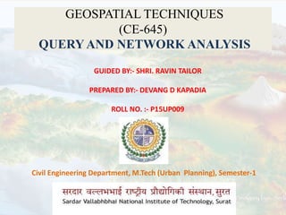 GEOSPATIAL TECHNIQUES
(CE-645)
QUERYAND NETWORK ANALYSIS
Civil Engineering Department, M.Tech (Urban Planning), Semester-1
GUIDED BY:- SHRI. RAVIN TAILOR
PREPARED BY:- DEVANG D KAPADIA
ROLL NO. :- P15UP009
 