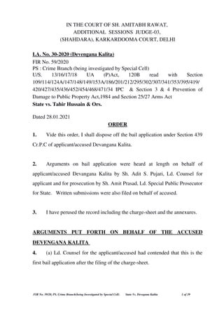 IN THE COURT OF SH. AMITABH RAWAT, 
ADDITIONAL  SESSIONS  JUDGE­03, 
(SHAHDARA), KARKARDOOMA COURT, DELHI
I.A. No. 30­2020 (Devengana Kalita)
FIR No. 59/2020
PS : Crime Branch (being investigated by Special Cell)
U/S.   13/16/17/18   UA   (P)Act,   120B   read   with   Section
109/114/124A/147/148/149/153A/186/201/212/295/302/307/341/353/395/419/
420/427/435/436/452/454/468/471/34 IPC   & Section 3 & 4 Prevention of
Damage to Public Property Act,1984 and Section 25/27 Arms Act
State vs. Tahir Hussain & Ors.  
   
Dated 28.01.2021 
ORDER
1.  Vide this order, I shall dispose off the bail application under Section 439
Cr.P.C of applicant/accused Devangana Kalita.
2.  Arguments   on   bail   application   were   heard   at   length   on   behalf   of
applicant/accused Devangana Kalita by Sh. Adit S. Pujari, Ld. Counsel for
applicant and for prosecution by Sh. Amit Prasad, Ld. Special Public Prosecutor
for State.   Written submissions were also filed on behalf of accused. 
3. I have perused the record including the charge­sheet and the annexures.
ARGUMENTS   PUT   FORTH   ON   BEHALF   OF   THE   ACCUSED
DEVENGANA KALITA 
4. (a) Ld. Counsel for the applicant/accused had contended that this is the
first bail application after the filing of the charge­sheet.  
 FIR No. 59/20, PS. Crime Branch(being Investigated by Special Cell)        State Vs. Devegana Kalita   1 of 39
 