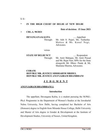 $~S~
* IN THE HIGH COURT OF DELHI AT NEW DELHI
Date of decision: 15 June 2021
+ CRL.A. 90/2021
DEVANGANAKALITA ..... Appellant
Through: Mr. Adit S. Pujari, Ms. Tusharika
Mattoo & Mr. Kunal Negi,
Advocates.
versus
STATE OF DELHI NCT ..... Respondent
Through: Mr. Amit Mahajan, Mr. Amit Prasad
and Mr. Rajat Nair, SPPs for the State
alongwith Mr. Dhruv Pande & Mr.
Shantanu Sharma, Advocates.
CORAM:
HON'BLE MR. JUSTICE SIDDHARTH MRIDUL
HON'BLE MR. JUSTICE ANUP JAIRAM BHAMBHANI
J U D G M E N T
ANUP JAIRAM BHAMBHANI J.
Introduction
The appellant, Devangana Kalita, is a student pursuing the M.Phil.-
Ph.d. Programme in the Department of Women’s Studies at the Jawaharlal
Nehru University, New Delhi, having completed her Bachelor of Arts
(Honours) degree in English from Miranda House College, Delhi University
and Master of Arts degree in Gender & Development at the Institute of
Development Studies, University of Sussex, United Kingdom.
CRL.A. 90/2021 Page ! of !
1 83
Signed By:SUNITA RAWAT
Location:
Signing Date:15.06.2021
10:30:51
Signature Not Verified
 