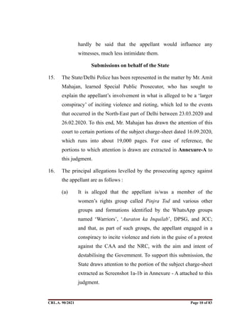 hardly be said that the appellant would influence any
witnesses, much less intimidate them.
Submissions on behalf of the State
15. The State/Delhi Police has been represented in the matter by Mr. Amit
Mahajan, learned Special Public Prosecutor, who has sought to
explain the appellant’s involvement in what is alleged to be a ‘larger
conspiracy’ of inciting violence and rioting, which led to the events
that occurred in the North-East part of Delhi between 23.03.2020 and
26.02.2020. To this end, Mr. Mahajan has drawn the attention of this
court to certain portions of the subject charge-sheet dated 16.09.2020,
which runs into about 19,000 pages. For ease of reference, the
portions to which attention is drawn are extracted in Annexure-A to
this judgment.
16. The principal allegations levelled by the prosecuting agency against
the appellant are as follows :
(a) It is alleged that the appellant is/was a member of the
women’s rights group called Pinjra Tod and various other
groups and formations identified by the WhatsApp groups
named ‘Warriors’, ‘Auraton ka Inquilab’, DPSG, and JCC;
and that, as part of such groups, the appellant engaged in a
conspiracy to incite violence and riots in the guise of a protest
against the CAA and the NRC, with the aim and intent of
destabilising the Government. To support this submission, the
State draws attention to the portion of the subject charge-sheet
extracted as Screenshot 1a-1b in Annexure - A attached to this
judgment.
CRL.A. 90/2021 Page ! of !
10 83
Signed By:SUNITA RAWAT
Location:
Signing Date:15.06.2021
10:30:51
Signature Not Verified
 