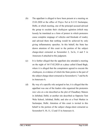 (b) The appellant is alleged to have been present at a meeting on
23.01.2020 at the office of Pinjra Tod at E-1/13 Seelampur,
Delhi, at which meeting, one of the principal accused advised
the group to escalate their chakkajam agitation (which may
loosely be translated as a form of protest in which protesters
cause complete stoppage of vehicles and blockade of roads);
and advised them that nothing would be achieved by only
giving inflammatory speeches. In this behalf, the State has
drawn attention of this court to the portion of the subject
charge-sheet extracted as Screenshot 2, 3a-3c, 4 and 5 in
Annexure-A attached to this judgment.
(c) It is further alleged that the appellant also attended a meeting
on the night of 16/17.02.2020 at a place called Chand Bagh,
where it is alleged that the conspirators agreed to execute the
chakkajam, in evidence of which the State points to the part of
the subject charge-sheet extracted as Screenshot 6, 7 and 8a-8c
in Annexure-A.
(d) By way of a specific role assigned to her, it is alleged that the
appellant was one of the leaders who organised the protesters
inter alia at a site described as the plot of Chaudhary Mateen
in Jafrabad, Delhi; at another site described as Opposite Tent
Wala School, Jafrabad, Delhi; and also at a Fruit Market in
Seelampur, Delhi. Attention of this court is invited in this
behalf to the portion of the subject charge-sheet extracted as
Screenshot 9, 10, 11, 12 and 13 in Annexure-A.
CRL.A. 90/2021 Page ! of !
11 83
Signed By:SUNITA RAWAT
Location:
Signing Date:15.06.2021
10:30:51
Signature Not Verified
 
