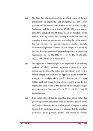 (e) The State has also implicated the appellant as one of the co-
conspirators in organizing and instigating the 24x7 sit-in
protests led by around 300 women at the Madina Masjid,
Seelampur; and the protest held on 23.02.2020, when women
protesters occupied the 66-foota Road at Jafrabad Metro
Station, blocking traffic and creating a chakkajam and also
engaging in shouting slogans and instigating the public against
the Government by giving bhadkau-bhashan namely
inflammatory speeches. Support for this allegation is drawn by
the State from the portion of subject charge-sheet appearing as
Screenshot 14a-14b, 15a-15b, 16, 17a-17b, 18, 19, 20a-20b,
21, 22, 23a-23d and 24 in Annexure A.
(f) The appellant is further sought to be implicated in distributing
packets of chilly powder to women protesters, with
instructions to attack the police and the military with it. It is
further alleged that inter alia the appellant asked women and
youngsters to stockpile chilly powder, dandas (sticks), empty
bottles, acid and stones for use when occasion arises. In this
regard, the State refers to the portion of the subject charge-
sheet extracted as Screenshot 25, 26, 27, 28, 29, 30, 31 and 32
in Annexure A.
(g) It is further alleged that the appellant that, along with other
protesting women, proceeded from the Jafrabad protest site to
the Maujpur-Babarpur metro station, which brought them near
the pro-CAA protesters, where it is alleged, that the appellant
distributed chilly powder, bottles, and stones to women
CRL.A. 90/2021 Page ! of !
12 83
Signed By:SUNITA RAWAT
Location:
Signing Date:15.06.2021
10:30:51
Signature Not Verified
 