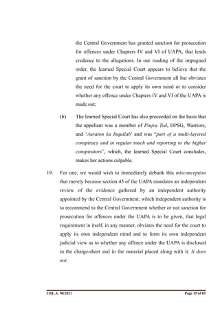 the Central Government has granted sanction for prosecution
for offences under Chapters IV and VI of UAPA, that lends
credence to the allegations. In our reading of the impugned
order, the learned Special Court appears to believe that the
grant of sanction by the Central Government all but obviates
the need for the court to apply its own mind or to consider
whether any offence under Chapters IV and VI of the UAPA is
made out;
(b) The learned Special Court has also proceeded on the basis that
the appellant was a member of Pinjra Tod, DPSG, Warriors,
and ‘Auraton ka Inquilab’ and was “part of a multi-layered
conspiracy and in regular touch and reporting to the higher
conspirators”, which, the learned Special Court concludes,
makes her actions culpable.
19. For one, we would wish to immediately debunk this misconception
that merely because section 45 of the UAPA mandates an independent
review of the evidence gathered by an independent authority
appointed by the Central Government; which independent authority is
to recommend to the Central Government whether or not sanction for
prosecution for offences under the UAPA is to be given, that legal
requirement in itself, in any manner, obviates the need for the court to
apply its own independent mind and to form its own independent
judicial view as to whether any offence under the UAPA is disclosed
in the charge-sheet and in the material placed along with it. It does
not.
CRL.A. 90/2021 Page ! of !
15 83
Signed By:SUNITA RAWAT
Location:
Signing Date:15.06.2021
10:30:51
Signature Not Verified
 