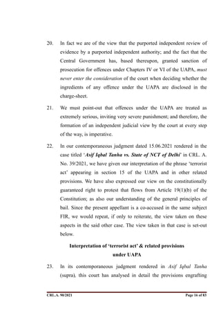 20. In fact we are of the view that the purported independent review of
evidence by a purported independent authority; and the fact that the
Central Government has, based thereupon, granted sanction of
prosecution for offences under Chapters IV or VI of the UAPA, must
never enter the consideration of the court when deciding whether the
ingredients of any offence under the UAPA are disclosed in the
charge-sheet.
21. We must point-out that offences under the UAPA are treated as
extremely serious, inviting very severe punishment; and therefore, the
formation of an independent judicial view by the court at every step
of the way, is imperative.
22. In our contemporaneous judgment dated 15.06.2021 rendered in the
case titled ‘Asif Iqbal Tanha vs. State of NCT of Delhi’ in CRL. A.
No. 39/2021, we have given our interpretation of the phrase ‘terrorist
act’ appearing in section 15 of the UAPA and in other related
provisions. We have also expressed our view on the constitutionally
guaranteed right to protest that flows from Article 19(1)(b) of the
Constitution; as also our understanding of the general principles of
bail. Since the present appellant is a co-accused in the same subject
FIR, we would repeat, if only to reiterate, the view taken on these
aspects in the said other case. The view taken in that case is set-out
below.
Interpretation of ‘terrorist act’ & related provisions
under UAPA
23. In its contemporaneous judgment rendered in Asif Iqbal Tanha
(supra), this court has analysed in detail the provisions engrafting
CRL.A. 90/2021 Page ! of !
16 83
Signed By:SUNITA RAWAT
Location:
Signing Date:15.06.2021
10:30:51
Signature Not Verified
 