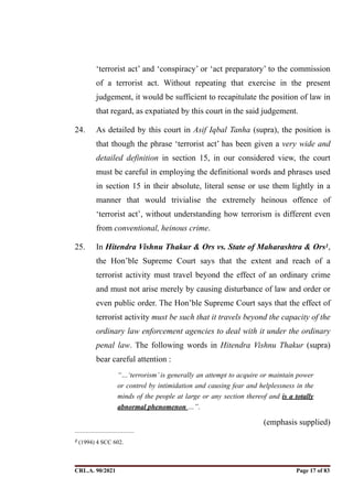 ‘terrorist act’ and ‘conspiracy’ or ‘act preparatory’ to the commission
of a terrorist act. Without repeating that exercise in the present
judgement, it would be sufficient to recapitulate the position of law in
that regard, as expatiated by this court in the said judgement.
24. As detailed by this court in Asif Iqbal Tanha (supra), the position is
that though the phrase ‘terrorist act’ has been given a very wide and
detailed definition in section 15, in our considered view, the court
must be careful in employing the definitional words and phrases used
in section 15 in their absolute, literal sense or use them lightly in a
manner that would trivialise the extremely heinous offence of
‘terrorist act’, without understanding how terrorism is different even
from conventional, heinous crime.
25. In Hitendra Vishnu Thakur & Ors vs. State of Maharashtra & Ors ,
1
the Hon’ble Supreme Court says that the extent and reach of a
terrorist activity must travel beyond the effect of an ordinary crime
and must not arise merely by causing disturbance of law and order or
even public order. The Hon’ble Supreme Court says that the effect of
terrorist activity must be such that it travels beyond the capacity of the
ordinary law enforcement agencies to deal with it under the ordinary
penal law. The following words in Hitendra Vishnu Thakur (supra)
bear careful attention :
“…‘terrorism’ is generally an attempt to acquire or maintain power
or control by intimidation and causing fear and helplessness in the
minds of the people at large or any section thereof and is a totally
abnormal phenomenon …”.
(emphasis supplied)
(1994) 4 SCC 602.
1
CRL.A. 90/2021 Page ! of !
17 83
Signed By:SUNITA RAWAT
Location:
Signing Date:15.06.2021
10:30:51
Signature Not Verified
 