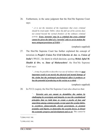26. Furthermore, in the same judgment that the Hon’ble Supreme Court
says:
“...it is not the intention of the Legislature that every criminal
should be tried under TADA, where the fall out of his activity does
not extend beyond the normal frontiers of the ordinary criminal
activity. Every ‘terrorist’ may be a criminal but every criminal
cannot be given the label of a ‘terrorist’ only to set in motion the
more stringent provisions of TADA …”
(emphasis supplied)
27. The Hon’ble Supreme Court has further explained the concept of
terrorism in People’s Union For Civil Liberties & Anr. vs. Union of
India (‘PUCL’, for short) in which decision, quoting Mohd. Iqbal M.
2
Shaikh & Ors. vs. State of Maharashtra , the Hon’ble Supreme
3
Court says:
“…it may be possible to describe it as use of violence when its most
important result is not merely the physical and mental damage of
the victim but the prolonged psychological effect it produces or
has the potential of producing on the society as a whole …”
(emphasis supplied)
28. In PUCL (supra), the Hon’ble Supreme Court also observes that:
“... Terrorist acts are meant to destabilise the nation by
challenging its sovereignty and integrity, to raze the constitutional
principles that we hold dear, to create a psyche of fear and
anarchism among common people, to tear apart the secular fabric,
to overthrow democratically elected government, to promote
prejudice and bigotry, to demoralise the security forces, to thwart
the economic progress and development and so on. This cannot be
(2004) 9 SCC 580.
2
(1998) 4 SCC 494.
3
CRL.A. 90/2021 Page ! of !
18 83
Signed By:SUNITA RAWAT
Location:
Signing Date:15.06.2021
10:30:51
Signature Not Verified
 