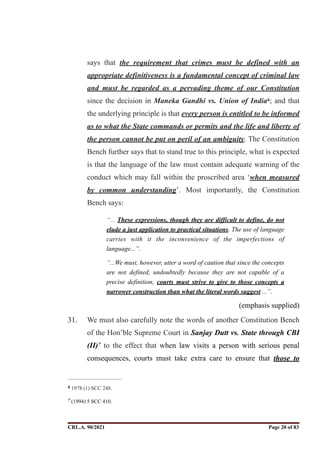 says that the requirement that crimes must be defined with an
appropriate definitiveness is a fundamental concept of criminal law
and must be regarded as a pervading theme of our Constitution
since the decision in Maneka Gandhi vs. Union of India ; and that
6
the underlying principle is that every person is entitled to be informed
as to what the State commands or permits and the life and liberty of
the person cannot be put on peril of an ambiguity. The Constitution
Bench further says that to stand true to this principle, what is expected
is that the language of the law must contain adequate warning of the
conduct which may fall within the proscribed area ‘when measured
by common understanding’. Most importantly, the Constitution
Bench says:
“... These expressions, though they are difficult to define, do not
elude a just application to practical situations. The use of language
carries with it the inconvenience of the imperfections of
language...”.
“...We must, however, utter a word of caution that since the concepts
are not defined, undoubtedly because they are not capable of a
precise definition, courts must strive to give to those concepts a
narrower construction than what the literal words suggest ...”.
(emphasis supplied)
31. We must also carefully note the words of another Constitution Bench
of the Hon’ble Supreme Court in Sanjay Dutt vs. State through CBI
(II) to the effect that when law visits a person with serious penal
7
consequences, courts must take extra care to ensure that those to
1978 (1) SCC 248.
6
(1994) 5 SCC 410.
7
CRL.A. 90/2021 Page ! of !
20 83
Signed By:SUNITA RAWAT
Location:
Signing Date:15.06.2021
10:30:51
Signature Not Verified
 