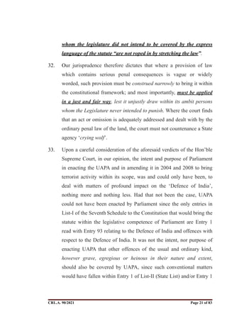 whom the legislature did not intend to be covered by the express
language of the statute “are not roped in by stretching the law”.
32. Our jurisprudence therefore dictates that where a provision of law
which contains serious penal consequences is vague or widely
worded, such provision must be construed narrowly to bring it within
the constitutional framework; and most importantly, must be applied
in a just and fair way, lest it unjustly draw within its ambit persons
whom the Legislature never intended to punish. Where the court finds
that an act or omission is adequately addressed and dealt with by the
ordinary penal law of the land, the court must not countenance a State
agency ‘crying wolf’.
33. Upon a careful consideration of the aforesaid verdicts of the Hon’ble
Supreme Court, in our opinion, the intent and purpose of Parliament
in enacting the UAPA and in amending it in 2004 and 2008 to bring
terrorist activity within its scope, was and could only have been, to
deal with matters of profound impact on the ‘Defence of India’,
nothing more and nothing less. Had that not been the case, UAPA
could not have been enacted by Parliament since the only entries in
List-I of the Seventh Schedule to the Constitution that would bring the
statute within the legislative competence of Parliament are Entry 1
read with Entry 93 relating to the Defence of India and offences with
respect to the Defence of India. It was not the intent, nor purpose of
enacting UAPA that other offences of the usual and ordinary kind,
however grave, egregious or heinous in their nature and extent,
should also be covered by UAPA, since such conventional matters
would have fallen within Entry 1 of List-II (State List) and/or Entry 1
CRL.A. 90/2021 Page ! of !
21 83
Signed By:SUNITA RAWAT
Location:
Signing Date:15.06.2021
10:30:51
Signature Not Verified
 