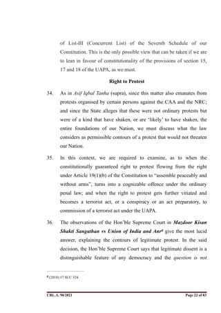 of List-III (Concurrent List) of the Seventh Schedule of our
Constitution. This is the only possible view that can be taken if we are
to lean in favour of constitutionality of the provisions of section 15,
17 and 18 of the UAPA, as we must.
Right to Protest
34. As in Asif Iqbal Tanha (supra), since this matter also emanates from
protests organised by certain persons against the CAA and the NRC;
and since the State alleges that these were not ordinary protests but
were of a kind that have shaken, or are ‘likely’ to have shaken, the
entire foundations of our Nation, we must discuss what the law
considers as permissible contours of a protest that would not threaten
our Nation.
35. In this context, we are required to examine, as to when the
constitutionally guaranteed right to protest flowing from the right
under Article 19(1)(b) of the Constitution to “assemble peaceably and
without arms”, turns into a cognizable offence under the ordinary
penal law; and when the right to protest gets further vitiated and
becomes a terrorist act, or a conspiracy or an act preparatory, to
commission of a terrorist act under the UAPA.
36. The observations of the Hon’ble Supreme Court in Mazdoor Kisan
Shakti Sangathan vs Union of India and Anr give the most lucid
8
answer, explaining the contours of legitimate protest. In the said
decision, the Hon’ble Supreme Court says that legitimate dissent is a
distinguishable feature of any democracy and the question is not
(2018) 17 SCC 324.
8
CRL.A. 90/2021 Page ! of !
22 83
Signed By:SUNITA RAWAT
Location:
Signing Date:15.06.2021
10:30:51
Signature Not Verified
 