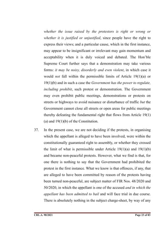 whether the issue raised by the protestors is right or wrong or
whether it is justified or unjustified, since people have the right to
express their views; and a particular cause, which in the first instance,
may appear to be insignificant or irrelevant may gain momentum and
acceptability when it is duly voiced and debated. The Hon’ble
Supreme Court further says that a demonstration may take various
forms: it may be noisy, disorderly and even violent, in which case it
would not fall within the permissible limits of Article 19(1)(a) or
19(1)(b) and in such a case the Government has the power to regulate,
including prohibit, such protest or demonstration. The Government
may even prohibit public meetings, demonstrations or protests on
streets or highways to avoid nuisance or disturbance of traffic but the
Government cannot close all streets or open areas for public meetings
thereby defeating the fundamental right that flows from Article 19(1)
(a) and 19(1)(b) of the Constitution.
37. In the present case, we are not deciding if the protests, in organising
which the appellant is alleged to have been involved, were within the
constitutionally guaranteed right to assembly, or whether they crossed
the limit of what is permissible under Article 19(1)(a) and 19(1)(b)
and became non-peaceful protests. However, what we find is that, for
one there is nothing to say that the Government had prohibited the
protest in the first instance. What we know is that offences, if any, that
are alleged to have been committed by reason of the protests having
been turned non-peaceful, are subject matter of FIR Nos. 48/2020 and
50/2020, in which the appellant is one of the accused and in which the
appellant has been admitted to bail and will face trial in due course.
There is absolutely nothing in the subject charge-sheet, by way of any
CRL.A. 90/2021 Page ! of !
23 83
Signed By:SUNITA RAWAT
Location:
Signing Date:15.06.2021
10:30:51
Signature Not Verified
 