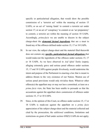 specific or particularised allegation, that would show the possible
commission of a ‘terrorist act’ within the meaning of section 15
UAPA; or an act of ‘raising funds’ to commit a terrorist act under
section 17; or an act of ‘conspiracy’ to commit or an ‘act preparatory’
to commit, a terrorist act within the meaning of section 18 UAPA.
Accordingly, prima-facie we are unable to discern in the subject
charge-sheet the elemental factual ingredients that are a must to
found any of the offences defined under section 15, 17 or 18 UAPA.
38. In our view, the subject charge-sheet and the material filed therewith
does not contain any specific, particularised, factual allegations that
would make-out the ingredients of the offences under sections 15, 17
or 18 UAPA. As we have observed in Asif Iqbal Tanha (supra),
alleging extremely grave and serious penal offences under sections
15, 17 and 18 UAPA against people frivolously, would undermine the
intent and purpose of the Parliament in enacting a law that is meant to
address threats to the very existence of our Nation. Wanton use of
serious penal provisions would only trivialise them. Whatever other
offence(s) the appellant may or may not have committed, at least on a
prima facie view, the State has been unable to persuade us that the
accusations against the appellant show commission of offences under
sections 15, 17 or 18 UAPA.
39. Since, in the opinion of this Court, no offence under sections 15, 17 or
18 UAPA is made-out against the appellant on a prima facie
appreciation of the subject charge-sheet and the material collected and
cited by the prosecution, the additional conditions, limitations and
restrictions on grant of bail under section 43D(5) UAPA do not apply;
CRL.A. 90/2021 Page ! of !
24 83
Signed By:SUNITA RAWAT
Location:
Signing Date:15.06.2021
10:30:51
Signature Not Verified
 