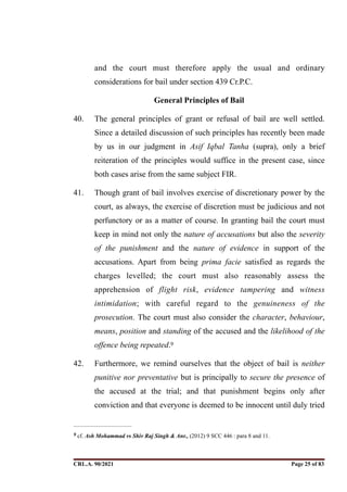 and the court must therefore apply the usual and ordinary
considerations for bail under section 439 Cr.P.C.
General Principles of Bail
40. The general principles of grant or refusal of bail are well settled.
Since a detailed discussion of such principles has recently been made
by us in our judgment in Asif Iqbal Tanha (supra), only a brief
reiteration of the principles would suffice in the present case, since
both cases arise from the same subject FIR.
41. Though grant of bail involves exercise of discretionary power by the
court, as always, the exercise of discretion must be judicious and not
perfunctory or as a matter of course. In granting bail the court must
keep in mind not only the nature of accusations but also the severity
of the punishment and the nature of evidence in support of the
accusations. Apart from being prima facie satisfied as regards the
charges levelled; the court must also reasonably assess the
apprehension of flight risk, evidence tampering and witness
intimidation; with careful regard to the genuineness of the
prosecution. The court must also consider the character, behaviour,
means, position and standing of the accused and the likelihood of the
offence being repeated.9
42. Furthermore, we remind ourselves that the object of bail is neither
punitive nor preventative but is principally to secure the presence of
the accused at the trial; and that punishment begins only after
conviction and that everyone is deemed to be innocent until duly tried
cf. Ash Mohammad vs Shiv Raj Singh & Anr., (2012) 9 SCC 446 : para 8 and 11.
9
CRL.A. 90/2021 Page ! of !
25 83
Signed By:SUNITA RAWAT
Location:
Signing Date:15.06.2021
10:30:51
Signature Not Verified
 