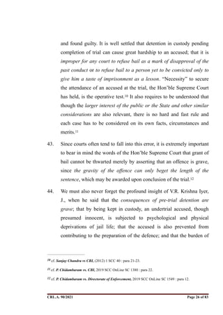 and found guilty. It is well settled that detention in custody pending
completion of trial can cause great hardship to an accused; that it is
improper for any court to refuse bail as a mark of disapproval of the
past conduct or to refuse bail to a person yet to be convicted only to
give him a taste of imprisonment as a lesson. “Necessity” to secure
the attendance of an accused at the trial, the Hon’ble Supreme Court
has held, is the operative test. It also requires to be understood that
10
though the larger interest of the public or the State and other similar
considerations are also relevant, there is no hard and fast rule and
each case has to be considered on its own facts, circumstances and
merits.11
43. Since courts often tend to fall into this error, it is extremely important
to bear in mind the words of the Hon’ble Supreme Court that grant of
bail cannot be thwarted merely by asserting that an offence is grave,
since the gravity of the offence can only beget the length of the
sentence, which may be awarded upon conclusion of the trial.12
44. We must also never forget the profound insight of V.R. Krishna Iyer,
J., when he said that the consequences of pre-trial detention are
grave; that by being kept in custody, an undertrial accused, though
presumed innocent, is subjected to psychological and physical
deprivations of jail life; that the accused is also prevented from
contributing to the preparation of the defence; and that the burden of
cf. Sanjay Chandra vs CBI, (2012) 1 SCC 40 : para 21-23.
10
cf. P. Chidambaram vs. CBI, 2019 SCC OnLine SC 1380 : para 22.
11
cf. P. Chidambaram vs. Directorate of Enforcement, 2019 SCC OnLine SC 1549 : para 12.
12
CRL.A. 90/2021 Page ! of !
26 83
Signed By:SUNITA RAWAT
Location:
Signing Date:15.06.2021
10:30:51
Signature Not Verified
 