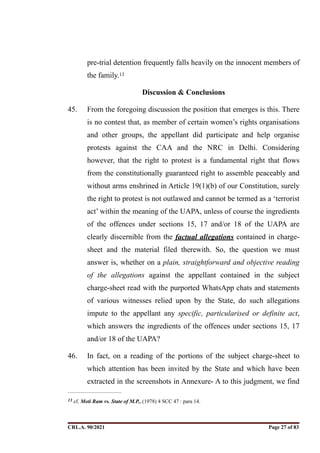 pre-trial detention frequently falls heavily on the innocent members of
the family.13
Discussion & Conclusions
45. From the foregoing discussion the position that emerges is this. There
is no contest that, as member of certain women’s rights organisations
and other groups, the appellant did participate and help organise
protests against the CAA and the NRC in Delhi. Considering
however, that the right to protest is a fundamental right that flows
from the constitutionally guaranteed right to assemble peaceably and
without arms enshrined in Article 19(1)(b) of our Constitution, surely
the right to protest is not outlawed and cannot be termed as a ‘terrorist
act’ within the meaning of the UAPA, unless of course the ingredients
of the offences under sections 15, 17 and/or 18 of the UAPA are
clearly discernible from the factual allegations contained in charge-
sheet and the material filed therewith. So, the question we must
answer is, whether on a plain, straightforward and objective reading
of the allegations against the appellant contained in the subject
charge-sheet read with the purported WhatsApp chats and statements
of various witnesses relied upon by the State, do such allegations
impute to the appellant any specific, particularised or definite act,
which answers the ingredients of the offences under sections 15, 17
and/or 18 of the UAPA?
46. In fact, on a reading of the portions of the subject charge-sheet to
which attention has been invited by the State and which have been
extracted in the screenshots in Annexure- A to this judgment, we find
cf. Moti Ram vs. State of M.P., (1978) 4 SCC 47 : para 14.
13
CRL.A. 90/2021 Page ! of !
27 83
Signed By:SUNITA RAWAT
Location:
Signing Date:15.06.2021
10:30:51
Signature Not Verified
 