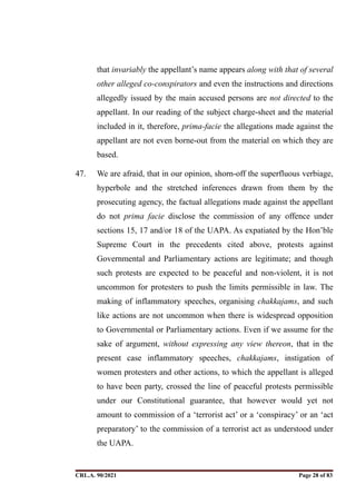 that invariably the appellant’s name appears along with that of several
other alleged co-conspirators and even the instructions and directions
allegedly issued by the main accused persons are not directed to the
appellant. In our reading of the subject charge-sheet and the material
included in it, therefore, prima-facie the allegations made against the
appellant are not even borne-out from the material on which they are
based.
47. We are afraid, that in our opinion, shorn-off the superfluous verbiage,
hyperbole and the stretched inferences drawn from them by the
prosecuting agency, the factual allegations made against the appellant
do not prima facie disclose the commission of any offence under
sections 15, 17 and/or 18 of the UAPA. As expatiated by the Hon’ble
Supreme Court in the precedents cited above, protests against
Governmental and Parliamentary actions are legitimate; and though
such protests are expected to be peaceful and non-violent, it is not
uncommon for protesters to push the limits permissible in law. The
making of inflammatory speeches, organising chakkajams, and such
like actions are not uncommon when there is widespread opposition
to Governmental or Parliamentary actions. Even if we assume for the
sake of argument, without expressing any view thereon, that in the
present case inflammatory speeches, chakkajams, instigation of
women protesters and other actions, to which the appellant is alleged
to have been party, crossed the line of peaceful protests permissible
under our Constitutional guarantee, that however would yet not
amount to commission of a ‘terrorist act’ or a ‘conspiracy’ or an ‘act
preparatory’ to the commission of a terrorist act as understood under
the UAPA.
CRL.A. 90/2021 Page ! of !
28 83
Signed By:SUNITA RAWAT
Location:
Signing Date:15.06.2021
10:30:51
Signature Not Verified
 