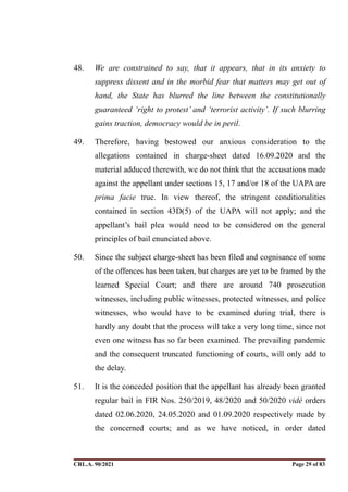 48. We are constrained to say, that it appears, that in its anxiety to
suppress dissent and in the morbid fear that matters may get out of
hand, the State has blurred the line between the constitutionally
guaranteed ‘right to protest’ and ‘terrorist activity’. If such blurring
gains traction, democracy would be in peril.
49. Therefore, having bestowed our anxious consideration to the
allegations contained in charge-sheet dated 16.09.2020 and the
material adduced therewith, we do not think that the accusations made
against the appellant under sections 15, 17 and/or 18 of the UAPA are
prima facie true. In view thereof, the stringent conditionalities
contained in section 43D(5) of the UAPA will not apply; and the
appellant’s bail plea would need to be considered on the general
principles of bail enunciated above.
50. Since the subject charge-sheet has been filed and cognisance of some
of the offences has been taken, but charges are yet to be framed by the
learned Special Court; and there are around 740 prosecution
witnesses, including public witnesses, protected witnesses, and police
witnesses, who would have to be examined during trial, there is
hardly any doubt that the process will take a very long time, since not
even one witness has so far been examined. The prevailing pandemic
and the consequent truncated functioning of courts, will only add to
the delay.
51. It is the conceded position that the appellant has already been granted
regular bail in FIR Nos. 250/2019, 48/2020 and 50/2020 vidé orders
dated 02.06.2020, 24.05.2020 and 01.09.2020 respectively made by
the concerned courts; and as we have noticed, in order dated
CRL.A. 90/2021 Page ! of !
29 83
Signed By:SUNITA RAWAT
Location:
Signing Date:15.06.2021
10:30:51
Signature Not Verified
 