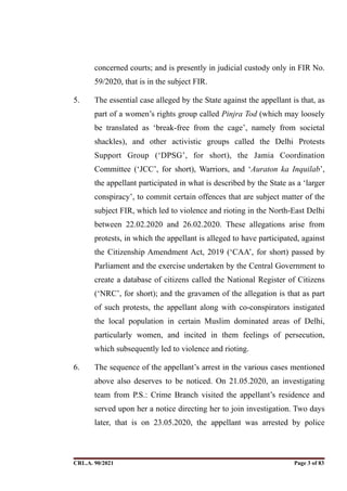 concerned courts; and is presently in judicial custody only in FIR No.
59/2020, that is in the subject FIR.
5. The essential case alleged by the State against the appellant is that, as
part of a women’s rights group called Pinjra Tod (which may loosely
be translated as ‘break-free from the cage’, namely from societal
shackles), and other activistic groups called the Delhi Protests
Support Group (‘DPSG’, for short), the Jamia Coordination
Committee (‘JCC’, for short), Warriors, and ‘Auraton ka Inquilab’,
the appellant participated in what is described by the State as a ‘larger
conspiracy’, to commit certain offences that are subject matter of the
subject FIR, which led to violence and rioting in the North-East Delhi
between 22.02.2020 and 26.02.2020. These allegations arise from
protests, in which the appellant is alleged to have participated, against
the Citizenship Amendment Act, 2019 (‘CAA’, for short) passed by
Parliament and the exercise undertaken by the Central Government to
create a database of citizens called the National Register of Citizens
(‘NRC’, for short); and the gravamen of the allegation is that as part
of such protests, the appellant along with co-conspirators instigated
the local population in certain Muslim dominated areas of Delhi,
particularly women, and incited in them feelings of persecution,
which subsequently led to violence and rioting.
6. The sequence of the appellant’s arrest in the various cases mentioned
above also deserves to be noticed. On 21.05.2020, an investigating
team from P.S.: Crime Branch visited the appellant’s residence and
served upon her a notice directing her to join investigation. Two days
later, that is on 23.05.2020, the appellant was arrested by police
CRL.A. 90/2021 Page ! of !
3 83
Signed By:SUNITA RAWAT
Location:
Signing Date:15.06.2021
10:30:51
Signature Not Verified
 